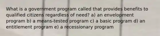 What is a government program called that provides benefits to qualified citizens regardless of need? a) an envelopment program b) a means-tested program c) a basic program d) an entitlement program e) a recessionary program