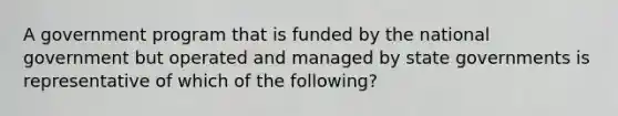 A government program that is funded by the national government but operated and managed by state governments is representative of which of the following?