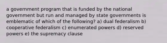 a government program that is funded by the national government but run and managed by state governments is emblematic of which of the following? a) dual federalism b) cooperative federalism c) enumerated powers d) reserved powers e) the supremacy clause