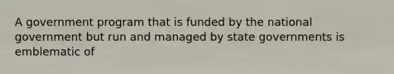 A government program that is funded by the national government but run and managed by <a href='https://www.questionai.com/knowledge/kktWZGE8l3-state-governments' class='anchor-knowledge'>state governments</a> is emblematic of