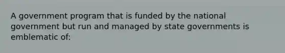 A government program that is funded by the national government but run and managed by state governments is emblematic of: