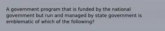 A government program that is funded by the national government but run and managed by state government is emblematic of which of the following?