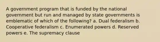 A government program that is funded by the national government but run and managed by state governments is emblematic of which of the following? a. Dual federalism b. Cooperative federalism c. Enumerated powers d. Reserved powers e. The supremacy clause