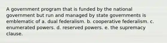 A government program that is funded by the national government but run and managed by state governments is emblematic of a. dual federalism. b. cooperative federalism. c. enumerated powers. d. reserved powers. e. the supremacy clause.