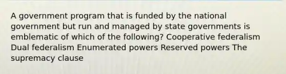 A government program that is funded by the national government but run and managed by state governments is emblematic of which of the following? Cooperative federalism Dual federalism Enumerated powers Reserved powers The supremacy clause