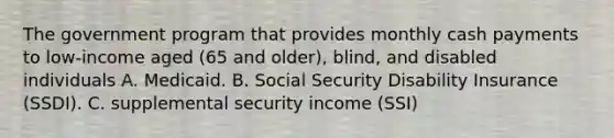 The government program that provides monthly cash payments to low-income aged (65 and older), blind, and disabled individuals A. Medicaid. B. Social Security Disability Insurance (SSDI). C. supplemental security income (SSI)