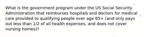 What is the government program under the US Social Security Administration that reimburses hospitals and doctors for medical care provided to qualifying people over age 65+ (and only pays out less than 1/2 of all health expenses, and does not cover nursing homes)?