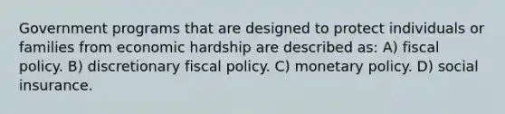 Government programs that are designed to protect individuals or families from economic hardship are described as: A) fiscal policy. B) discretionary fiscal policy. C) monetary policy. D) social insurance.