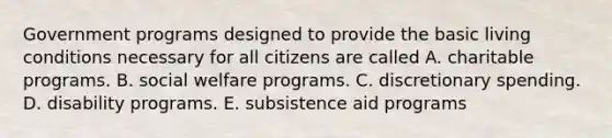 Government programs designed to provide the basic living conditions necessary for all citizens are called A. charitable programs. B. social welfare programs. C. discretionary spending. D. disability programs. E. subsistence aid programs