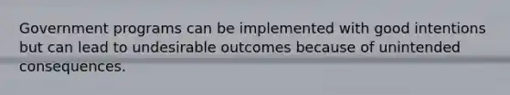 Government programs can be implemented with good intentions but can lead to undesirable outcomes because of unintended consequences.