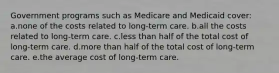 Government programs such as Medicare and Medicaid cover: a.none of the costs related to long-term care. b.all the costs related to long-term care. c.less than half of the total cost of long-term care. d.more than half of the total cost of long-term care. e.the average cost of long-term care.