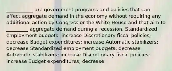 ___________ are government programs and policies that can affect aggregate demand in the economy without requiring any additional action by Congress or the White House and that aim to _________ aggregate demand during a recession. Standardized employment budgets; increase Discretionary fiscal policies; decrease Budget expenditures; increase Automatic stabilizers; decrease Standardized employment budgets; decrease Automatic stabilizers; increase Discretionary fiscal policies; increase Budget expenditures; decrease