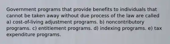 Government programs that provide benefits to individuals that cannot be taken away without due process of the law are called a) cost-of-living adjustment programs. b) noncontributory programs. c) entitlement programs. d) indexing programs. e) tax expenditure programs.