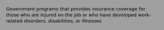 Government programs that provides insurance coverage for those who are injured on the job or who have developed work-related disorders, disabilities, or illnesses