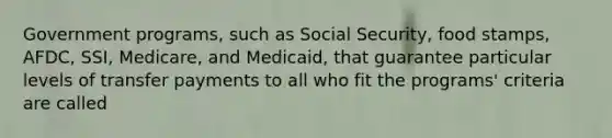 Government programs, such as Social Security, food stamps, AFDC, SSI, Medicare, and Medicaid, that guarantee particular levels of transfer payments to all who fit the programs' criteria are called