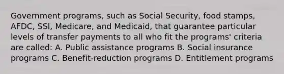 Government programs, such as Social Security, food stamps, AFDC, SSI, Medicare, and Medicaid, that guarantee particular levels of transfer payments to all who fit the programs' criteria are called: A. Public assistance programs B. Social insurance programs C. Benefit-reduction programs D. Entitlement programs