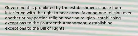 Government is prohibited by the establishment clause from interfering with the right to bear arms. favoring one religion over another or supporting religion over no religion. establishing exceptions to the Fourteenth Amendment. establishing exceptions to the Bill of Rights.