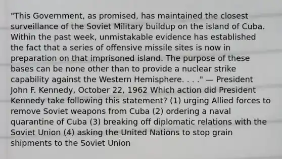 "This Government, as promised, has maintained the closest surveillance of the Soviet Military buildup on the island of Cuba. Within the past week, unmistakable evidence has established the fact that a series of offensive missile sites is now in preparation on that imprisoned island. The purpose of these bases can be none other than to provide a nuclear strike capability against the Western Hemisphere. . . ." — President John F. Kennedy, October 22, 1962 Which action did President Kennedy take following this statement? (1) urging Allied forces to remove Soviet weapons from Cuba (2) ordering a naval quarantine of Cuba (3) breaking off diplomatic relations with the Soviet Union (4) asking the United Nations to stop grain shipments to the Soviet Union