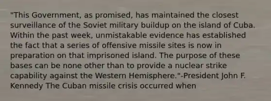 "This Government, as promised, has maintained the closest surveillance of the Soviet military buildup on the island of Cuba. Within the past week, unmistakable evidence has established the fact that a series of offensive missile sites is now in preparation on that imprisoned island. The purpose of these bases can be none other than to provide a nuclear strike capability against the Western Hemisphere."-President John F. Kennedy The Cuban missile crisis occurred when