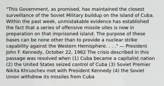 "This Government, as promised, has maintained the closest surveillance of the Soviet Military buildup on the island of Cuba. Within the past week, unmistakable evidence has established the fact that a series of offensive missile sites is now in preparation on that imprisoned island. The purpose of these bases can be none other than to provide a nuclear strike capability against the Western Hemisphere. . . ." — President John F. Kennedy, October 22, 1962 The crisis described in this passage was resolved when (1) Cuba became a capitalist nation (2) the United States seized control of Cuba (3) Soviet Premier Nikita Khruschev met with President Kennedy (4) the Soviet Union withdrew its missiles from Cuba