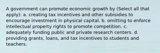 A government can promote economic growth by (Select all that apply): a. creating tax incentives and other subisidies to encourage investment in physical capital. b. omitting to enforce intellectual property rights to promote competition. c. adequately funding public and private research centers. d. providing grants, loans, and tax incentives to students and teachers.