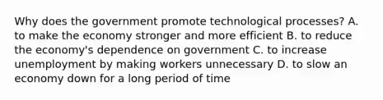 Why does the government promote technological processes? A. to make the economy stronger and more efficient B. to reduce the economy's dependence on government C. to increase unemployment by making workers unnecessary D. to slow an economy down for a long period of time