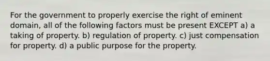 For the government to properly exercise the right of eminent domain, all of the following factors must be present EXCEPT a) a taking of property. b) regulation of property. c) just compensation for property. d) a public purpose for the property.