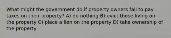 What might the government do if property owners fail to pay taxes on their property? A) do nothing B) evict those living on the property C) place a lien on the property D) take ownership of the property