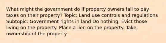 What might the government do if property owners fail to pay taxes on their property? Topic: Land use controls and regulations Subtopic: Government rights in land Do nothing. Evict those living on the property. Place a lien on the property. Take ownership of the property.