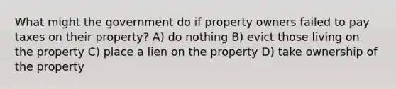 What might the government do if property owners failed to pay taxes on their property? A) do nothing B) evict those living on the property C) place a lien on the property D) take ownership of the property