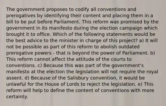 The government proposes to codify all conventions and prerogatives by identifying their content and placing them in a bill to be put before Parliament. This reform was promised by the government in its manifesto during the election campaign which brought it to office. Which of the following statements would be the best advice to the minister in charge of this project? a) It will not be possible as part of this reform to abolish outdated prerogative powers - that is beyond the power of Parliament. b) This reform cannot affect the attitude of the courts to conventions. c) Because this was part of the government's manifesto at the election the legislation will not require the royal assent. d) Because of the Salisbury convention, it would be unlawful for the House of Lords to reject the legislation. e) This reform will help to define the content of conventions with more certainty.