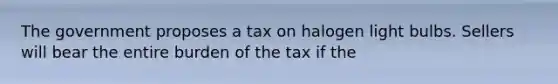 The government proposes a tax on halogen light bulbs. Sellers will bear the entire burden of the tax if the