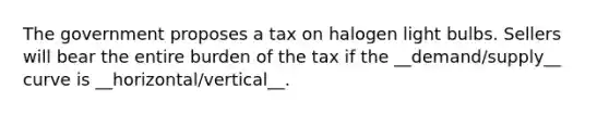 The government proposes a tax on halogen light bulbs. Sellers will bear the entire burden of the tax if the __demand/supply__ curve is __horizontal/vertical__.