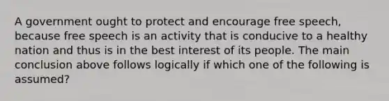 A government ought to protect and encourage free speech, because free speech is an activity that is conducive to a healthy nation and thus is in the best interest of its people. The main conclusion above follows logically if which one of the following is assumed?