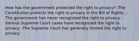 How has the government protected the right to privacy? -The Constitution protects the right to privacy in the Bill of Rights. -The government has never recognized the right to privacy. -Various Supreme Court cases have recognized the right to privacy. -The Supreme Court has generally limited the right to privacy.