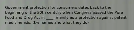 Government protection for consumers dates back to the beginning of the 20th century when Congress passed the Pure Food and Drug Act in ____, mainly as a protection against patent medicine ads. (kw names and what they do)