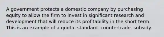 A government protects a domestic company by purchasing equity to allow the firm to invest in significant research and development that will reduce its profitability in the short term. This is an example of a quota. standard. countertrade. subsidy.