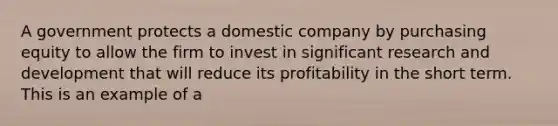 A government protects a domestic company by purchasing equity to allow the firm to invest in significant research and development that will reduce its profitability in the short term. This is an example of a