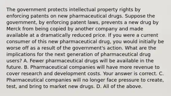 The government protects intellectual property rights by enforcing patents on new pharmaceutical drugs. Suppose the​ government, by enforcing patent​ laws, prevents a new drug by Merck from being copied by another company and made available at a dramatically reduced price. If you were a current consumer of this new pharmaceutical​ drug, you would initially be worse off as a result of the​ government's action. What are the implications for the next generation of pharmaceutical drug​ users? A. Fewer pharmaceutical drugs will be available in the future. B. Pharmaceutical companies will have more revenue to cover research and development costs. Your answer is correct. C. Pharmaceutical companies will no longer face pressure to​ create, test, and bring to market new drugs. D. All of the above.