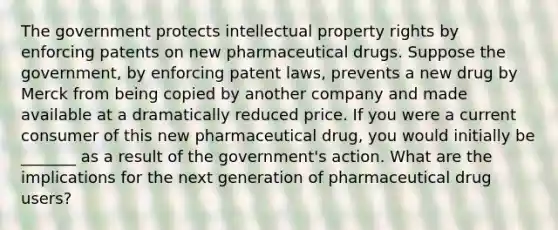 The government protects intellectual property rights by enforcing patents on new pharmaceutical drugs. Suppose the​ government, by enforcing patent​ laws, prevents a new drug by Merck from being copied by another company and made available at a dramatically reduced price. If you were a current consumer of this new pharmaceutical​ drug, you would initially be _______ as a result of the​ government's action. What are the implications for the next generation of pharmaceutical drug​ users?