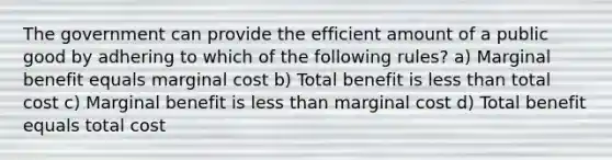 The government can provide the efficient amount of a public good by adhering to which of the following rules? a) Marginal benefit equals marginal cost b) Total benefit is less than total cost c) Marginal benefit is less than marginal cost d) Total benefit equals total cost