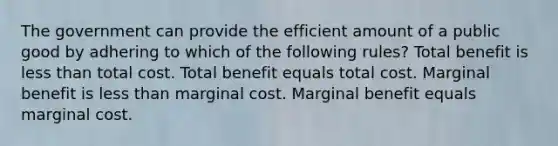 The government can provide the efficient amount of a public good by adhering to which of the following rules? Total benefit is less than total cost. Total benefit equals total cost. Marginal benefit is less than marginal cost. Marginal benefit equals marginal cost.