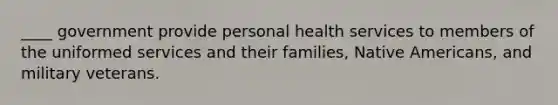 ____ government provide personal health services to members of the uniformed services and their families, Native Americans, and military veterans.