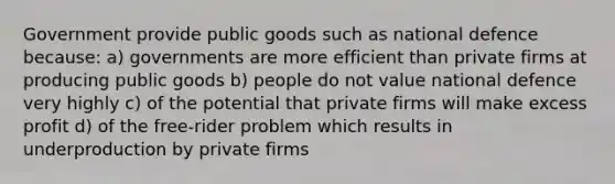 Government provide public goods such as national defence because: a) governments are more efficient than private firms at producing public goods b) people do not value national defence very highly c) of the potential that private firms will make excess profit d) of the free-rider problem which results in underproduction by private firms