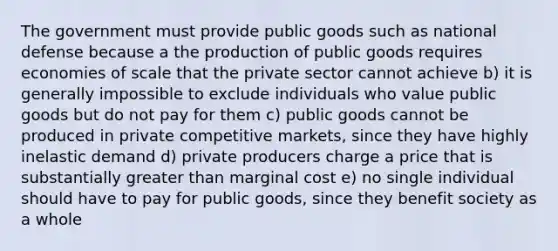 The government must provide public goods such as national defense because a the production of public goods requires economies of scale that the private sector cannot achieve b) it is generally impossible to exclude individuals who value public goods but do not pay for them c) public goods cannot be produced in private competitive markets, since they have highly inelastic demand d) private producers charge a price that is substantially greater than marginal cost e) no single individual should have to pay for public goods, since they benefit society as a whole