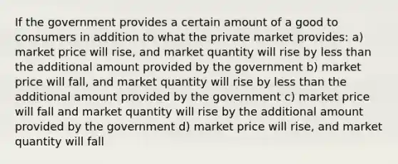 If the government provides a certain amount of a good to consumers in addition to what the private market provides: a) market price will rise, and market quantity will rise by less than the additional amount provided by the government b) market price will fall, and market quantity will rise by less than the additional amount provided by the government c) market price will fall and market quantity will rise by the additional amount provided by the government d) market price will rise, and market quantity will fall