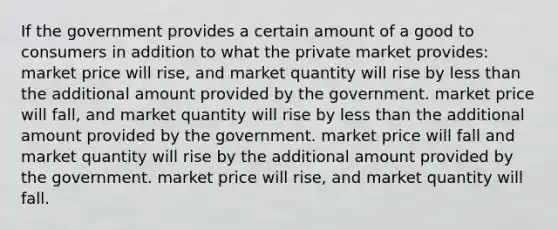 If the government provides a certain amount of a good to consumers in addition to what the private market provides: market price will rise, and market quantity will rise by <a href='https://www.questionai.com/knowledge/k7BtlYpAMX-less-than' class='anchor-knowledge'>less than</a> the additional amount provided by the government. market price will fall, and market quantity will rise by less than the additional amount provided by the government. market price will fall and market quantity will rise by the additional amount provided by the government. market price will rise, and market quantity will fall.