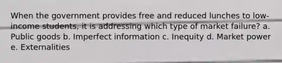 When the government provides free and reduced lunches to low-income students, it is addressing which type of market failure? a. Public goods b. Imperfect information c. Inequity d. Market power e. Externalities