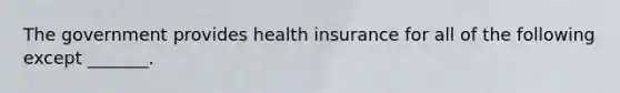 The government provides health insurance for all of the following except _______.