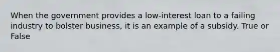 When the government provides a low-interest loan to a failing industry to bolster business, it is an example of a subsidy. True or False